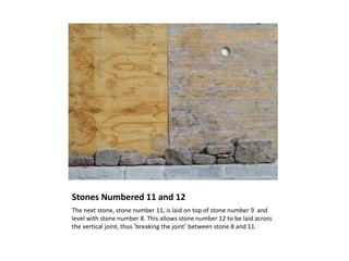 Stones Numbered 11 and 12
The next stone, stone number 11, is laid on top of stone number 9 and
level with stone number 8. This allows stone number 12 to be laid across
the vertical joint, thus ‘breaking the joint’ between stone 8 and 11.
 