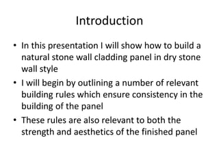 Introduction
• In this presentation I will show how to build a
natural stone wall cladding panel in dry stone
wall style
• I will begin by outlining a number of relevant
building rules which ensure consistency in the
building of the panel
• These rules are also relevant to both the
strength and aesthetics of the finished panel
 