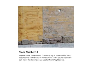 Stone Number 13
The next stone, stone number 13 is laid on top of stone number 8 but
does not level up to the top of stone number 7. This is quite acceptable
as it allows the stonemason use up all different height stones.
 