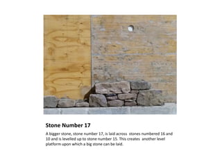 Stone Number 17
A bigger stone, stone number 17, is laid across stones numbered 16 and
10 and is levelled up to stone number 15. This creates another level
platform upon which a big stone can be laid.
 