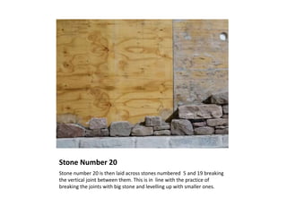 Stone Number 20
Stone number 20 is then laid across stones numbered 5 and 19 breaking
the vertical joint between them. This is in line with the practice of
breaking the joints with big stone and levelling up with smaller ones.
 