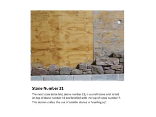 Stone Number 21
The next stone to be laid, stone number 21, is a small stone and is laid
on top of stone number 19 and levelled with the top of stone number 7.
This demonstrates the use of smaller stones in ‘levelling up’.
 