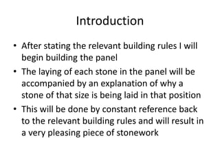Introduction
• After stating the relevant building rules I will
begin building the panel
• The laying of each stone in the panel will be
accompanied by an explanation of why a
stone of that size is being laid in that position
• This will be done by constant reference back
to the relevant building rules and will result in
a very pleasing piece of stonework
 