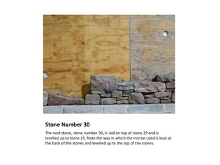 Stone Number 30
The next stone, stone number 30, is laid on top of stone 29 and is
levelled up to stone 15. Note the way in which the mortar used is kept at
the back of the stones and levelled up to the top of the stones.
 