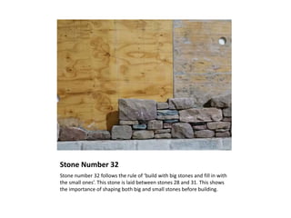 Stone Number 32
Stone number 32 follows the rule of ‘build with big stones and fill in with
the small ones’. This stone is laid between stones 28 and 31. This shows
the importance of shaping both big and small stones before building.
 