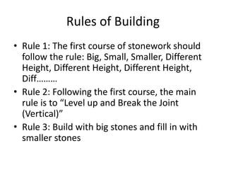 Rules of Building
• Rule 1: The first course of stonework should
follow the rule: Big, Small, Smaller, Different
Height, Different Height, Different Height,
Diff………
• Rule 2: Following the first course, the main
rule is to “Level up and Break the Joint
(Vertical)”
• Rule 3: Build with big stones and fill in with
smaller stones
 