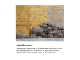 Stone Number 41
The next stone, stone number 41, is laid half-bond across stones 35 and
40 and follows the practice of building to an apex. This process also
allows the stones that are ‘raked’ back to be half-bonded later.
 
