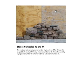 Stones Numbered 43 and 44
The next stone to be laid, stone number 43, is a piece of flat slate and is
shaped to fit level with the top of stone numbered 18. This is followed by
laying stone number 44 which is laid level with stone number 38.
 