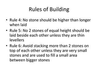 Rules of Building
• Rule 4: No stone should be higher than longer
when laid
• Rule 5: No 2 stones of equal height should be
laid beside each other unless they are thin
levellers
• Rule 6: Avoid stacking more than 2 stones on
top of each other unless they are very small
stones and are used to fill a small area
between bigger stones
 