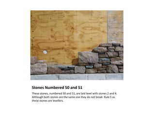 Stones Numbered 50 and 51
These stones, numbered 50 and 51, are laid level with stones 2 and 4.
Although both stones are the same size they do not break Rule 5 as
these stones are levellers.
 