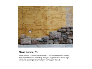 Stone Number 53
Stone number 53 is laid next to stone 52 and is laid level with stone 1.
Note how the stones are laid up along the angle on stone 2 with tight
joints and resulting in a vertical joint half way on stone 2.
 