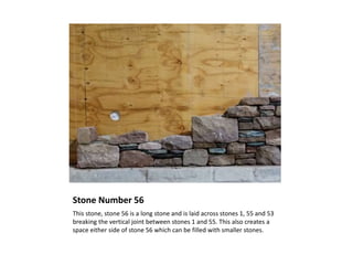 Stone Number 56
This stone, stone 56 is a long stone and is laid across stones 1, 55 and 53
breaking the vertical joint between stones 1 and 55. This also creates a
space either side of stone 56 which can be filled with smaller stones.
 