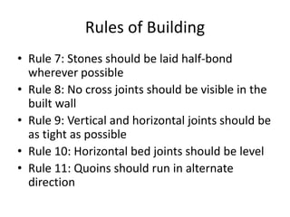 Rules of Building
• Rule 7: Stones should be laid half-bond
wherever possible
• Rule 8: No cross joints should be visible in the
built wall
• Rule 9: Vertical and horizontal joints should be
as tight as possible
• Rule 10: Horizontal bed joints should be level
• Rule 11: Quoins should run in alternate
direction
 