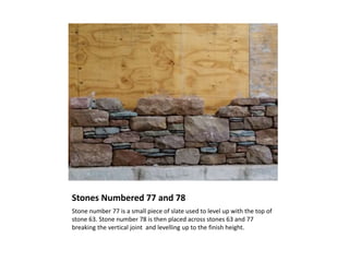 Stones Numbered 77 and 78
Stone number 77 is a small piece of slate used to level up with the top of
stone 63. Stone number 78 is then placed across stones 63 and 77
breaking the vertical joint and levelling up to the finish height.
 