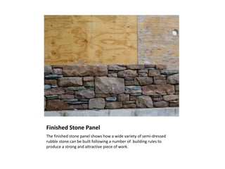 Finished Stone Panel
The finished stone panel shows how a wide variety of semi-dressed
rubble stone can be built following a number of building rules to
produce a strong and attractive piece of work.
 