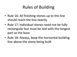 Rules of Building
• Rule 16: All finishing stones up to the line
should reach the line exactly
• Rule 17: Individual stones need not be fully
rectangular but must be laid with the longest
part as the base
• Rule 18: Always, keep the horizontal building
line above the stone being built
 