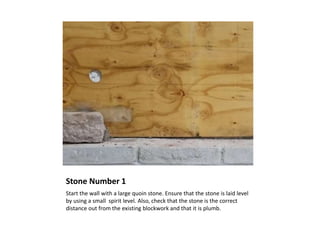 Stone Number 1
Start the wall with a large quoin stone. Ensure that the stone is laid level
by using a small spirit level. Also, check that the stone is the correct
distance out from the existing blockwork and that it is plumb.
 