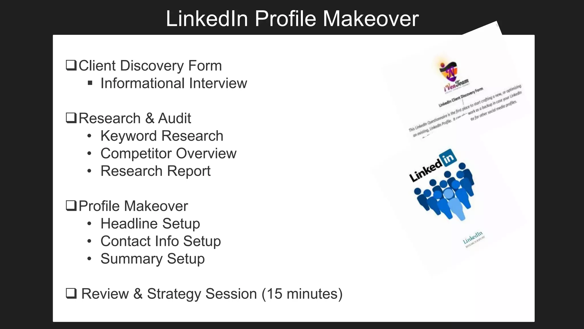 LinkedIn Profile Makeover
Client Discovery Form
 Informational Interview
Research & Audit
• Keyword Research
• Competitor Overview
• Research Report
Profile Makeover
• Headline Setup
• Contact Info Setup
• Summary Setup
 Review & Strategy Session (15 minutes)
 
