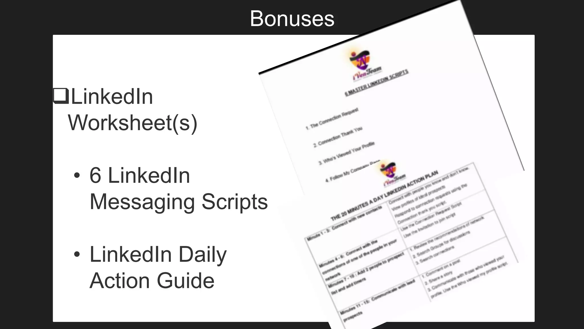 Bonuses
LinkedIn
Worksheet(s)
• 6 LinkedIn
Messaging Scripts
• LinkedIn Daily
Action Guide
 