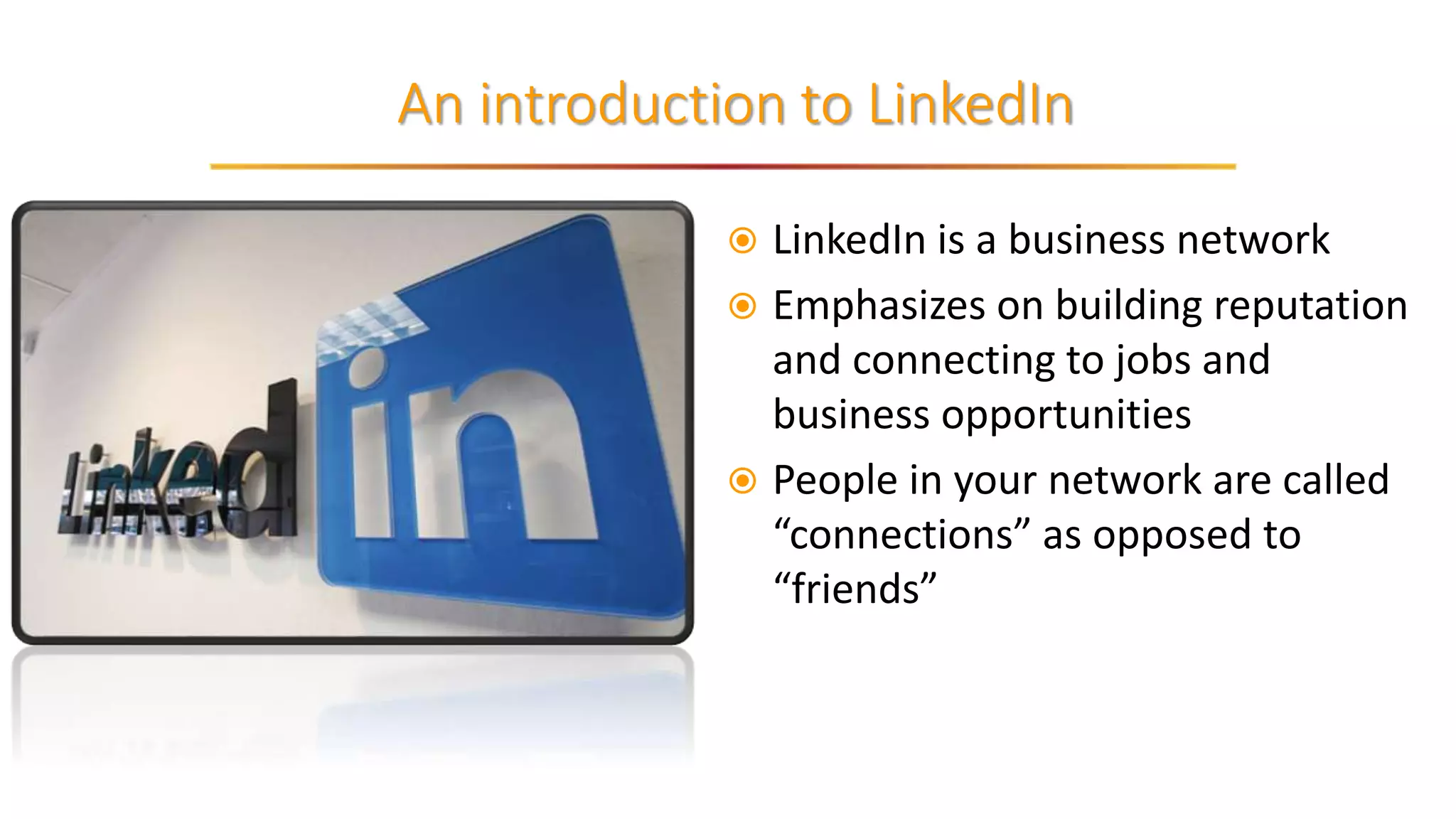 An introduction to LinkedIn
 LinkedIn is a business network
 Emphasizes on building reputation
and connecting to jobs and
business opportunities
 People in your network are called
“connections” as opposed to
“friends”
 