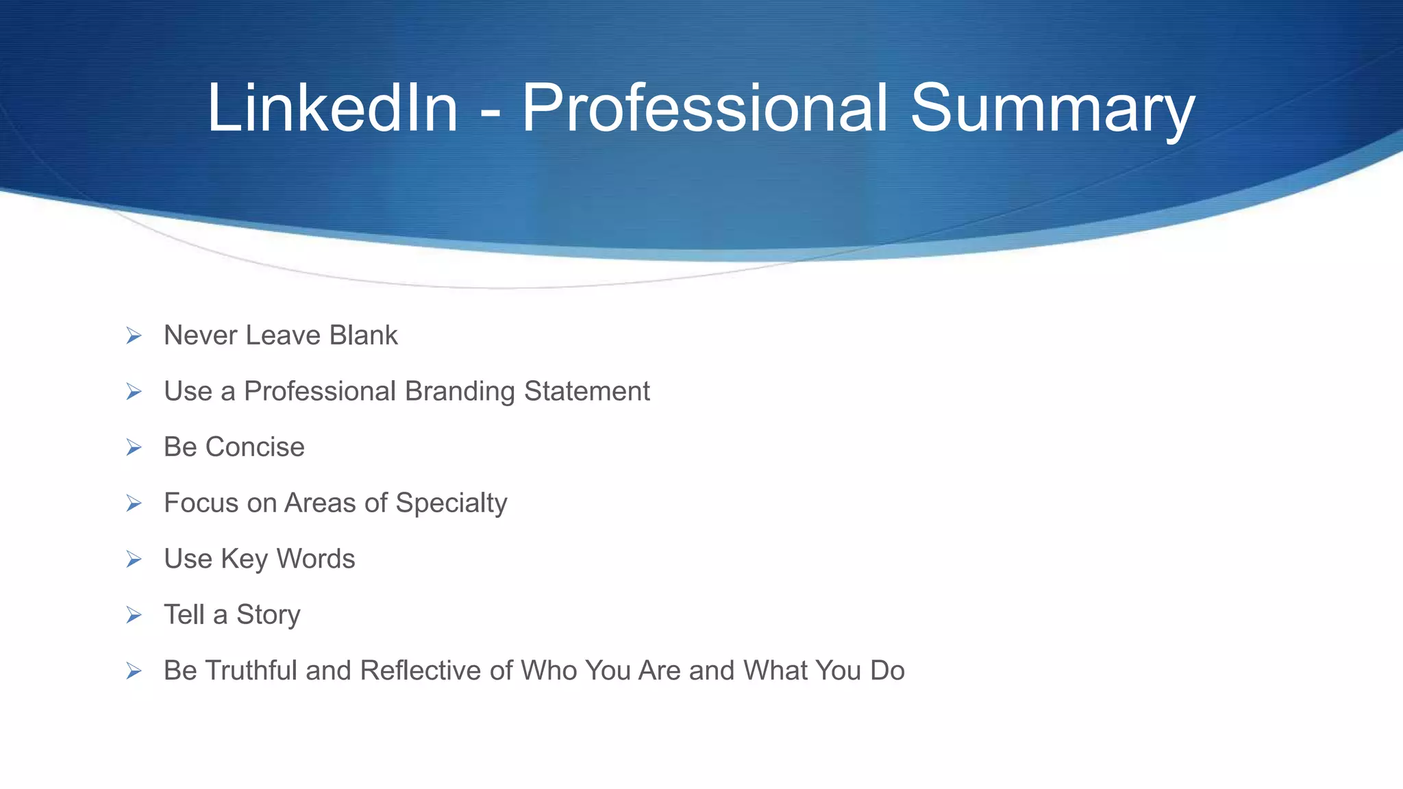 LinkedIn - Professional Summary
 Never Leave Blank
 Use a Professional Branding Statement
 Be Concise
 Focus on Areas of Specialty
 Use Key Words
 Tell a Story
 Be Truthful and Reflective of Who You Are and What You Do
 