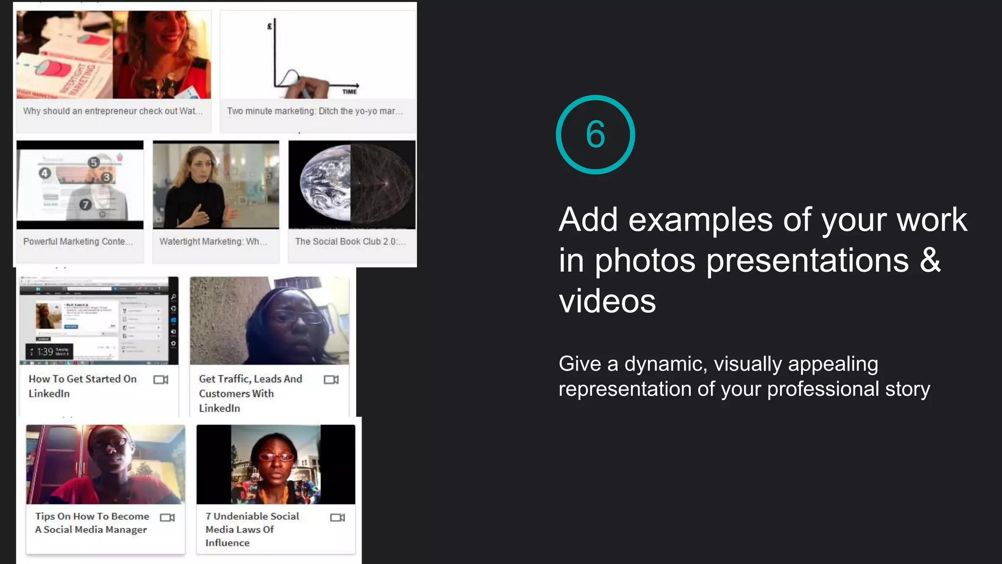 6
Add examples of your work
in photos presentations &
videos
Give a dynamic, visually appealing
representation of your professional story
 
