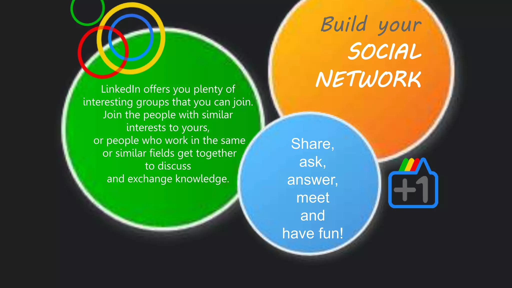 Build your
SOCIAL
NETWORKLinkedIn offers you plenty of
interesting groups that you can join.
Join the people with similar
interests to yours,
or people who work in the same
or similar fields get together
to discuss
and exchange knowledge.
Share,
ask,
answer,
meet
and
have fun!
 