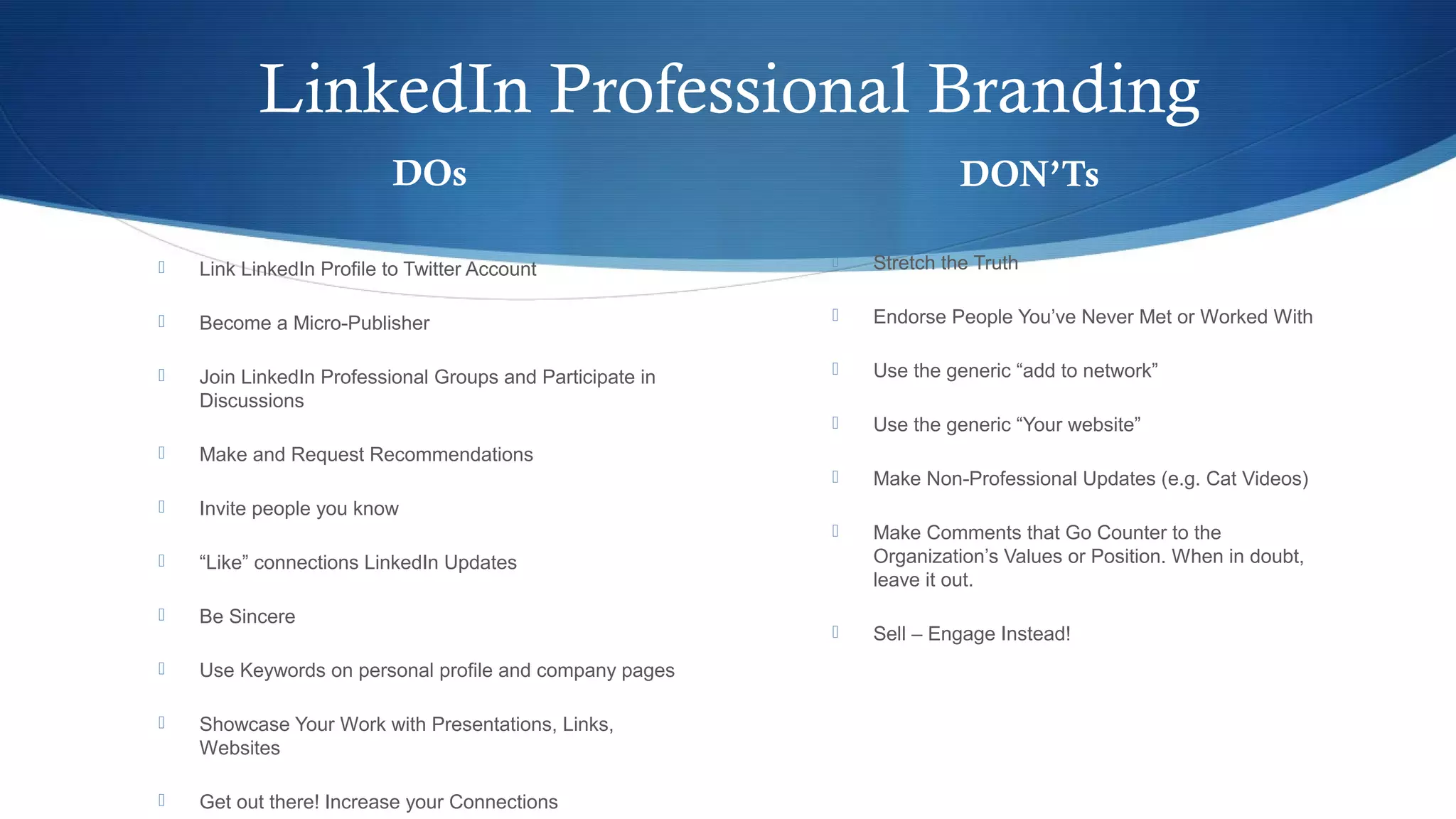 LinkedIn Professional Branding
DOs
 Link LinkedIn Profile to Twitter Account
 Become a Micro-Publisher
 Join LinkedIn Professional Groups and Participate in
Discussions
 Make and Request Recommendations
 Invite people you know
 “Like” connections LinkedIn Updates
 Be Sincere
 Use Keywords on personal profile and company pages
 Showcase Your Work with Presentations, Links,
Websites
 Get out there! Increase your Connections
DON’Ts
 Stretch the Truth
 Endorse People You’ve Never Met or Worked With
 Use the generic “add to network”
 Use the generic “Your website”
 Make Non-Professional Updates (e.g. Cat Videos)
 Make Comments that Go Counter to the
Organization’s Values or Position. When in doubt,
leave it out.
 Sell – Engage Instead!
 