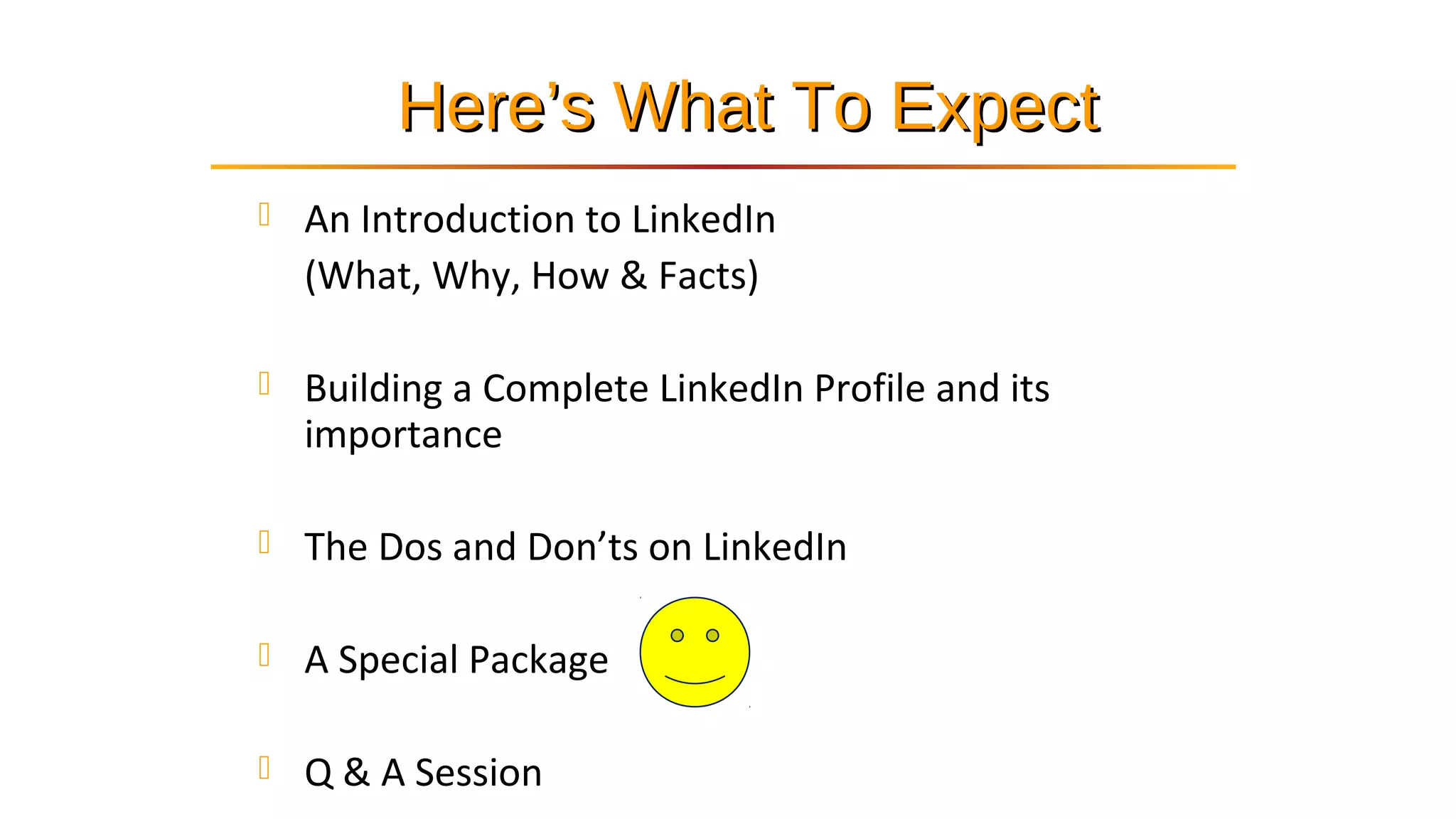 Here’s What To ExpectHere’s What To Expect
 An Introduction to LinkedIn
(What, Why, How & Facts)
 Building a Complete LinkedIn Profile and its
importance
 The Dos and Don’ts on LinkedIn
 A Special Package
 Q & A Session
 