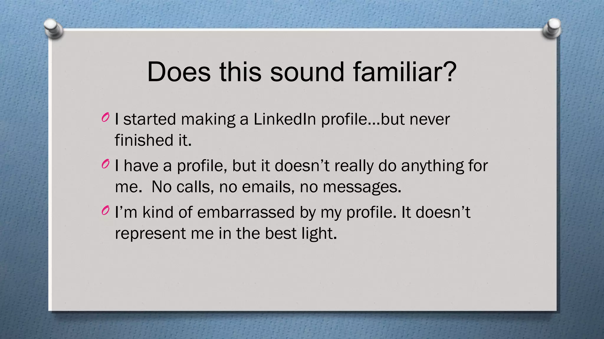 Does this sound familiar?
O I started making a LinkedIn profile…but never
finished it.
O I have a profile, but it doesn’t really do anything for
me. No calls, no emails, no messages.
O I’m kind of embarrassed by my profile. It doesn’t
represent me in the best light.
 