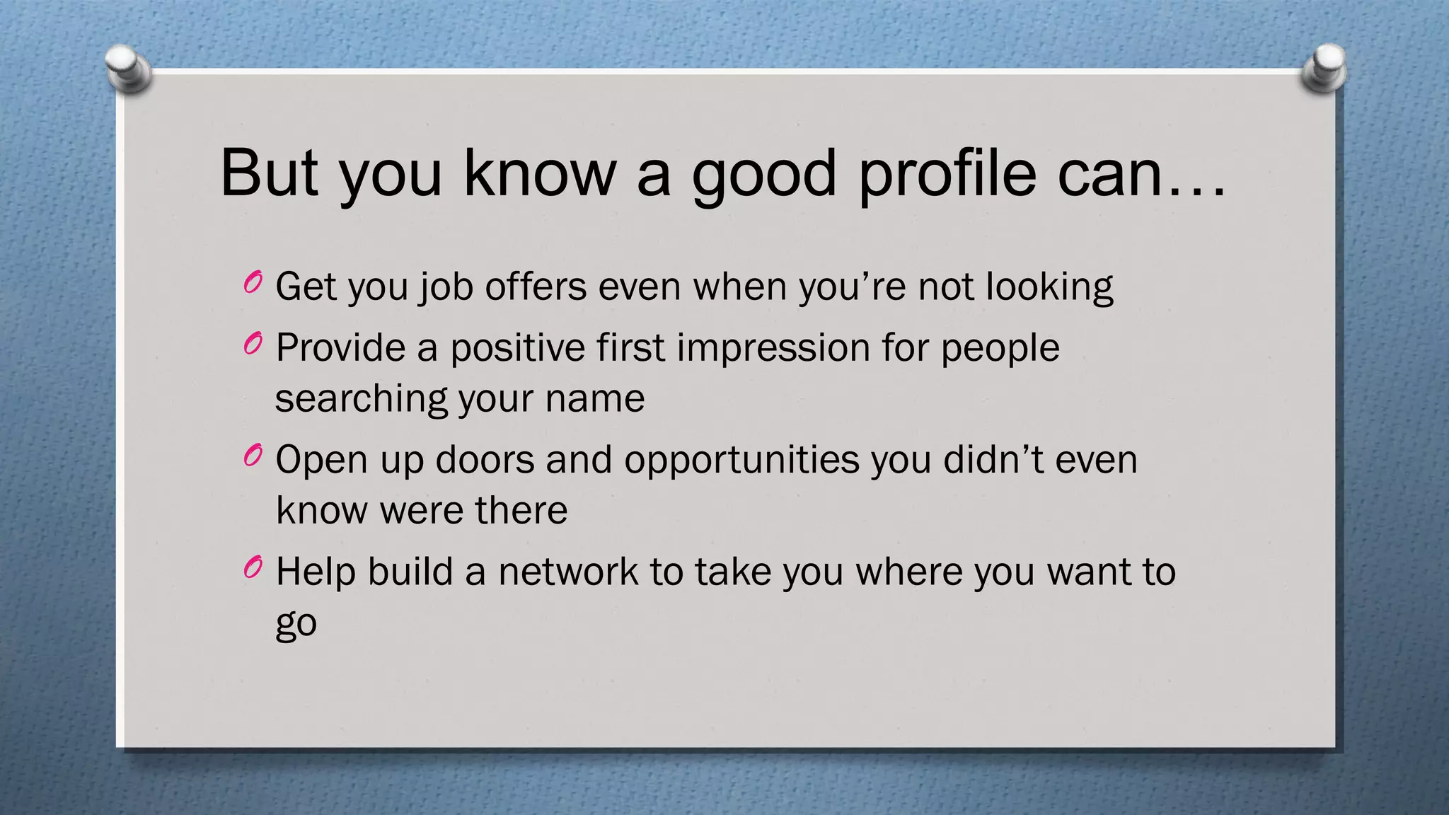 But you know a good profile can…
O Get you job offers even when you’re not looking
O Provide a positive first impression for people
searching your name
O Open up doors and opportunities you didn’t even
know were there
O Help build a network to take you where you want to
go
 