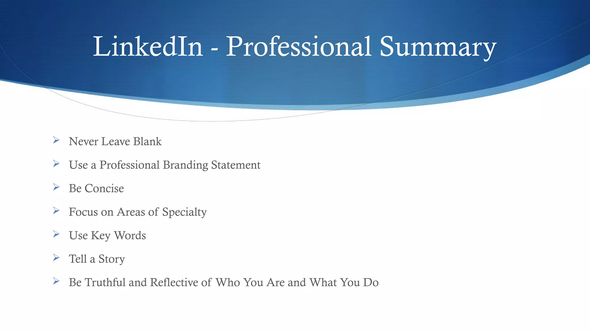 LinkedIn - Professional Summary
 Never Leave Blank
 Use a Professional Branding Statement
 Be Concise
 Focus on Areas of Specialty
 Use Key Words
 Tell a Story
 Be Truthful and Reflective of Who You Are and What You Do
 
