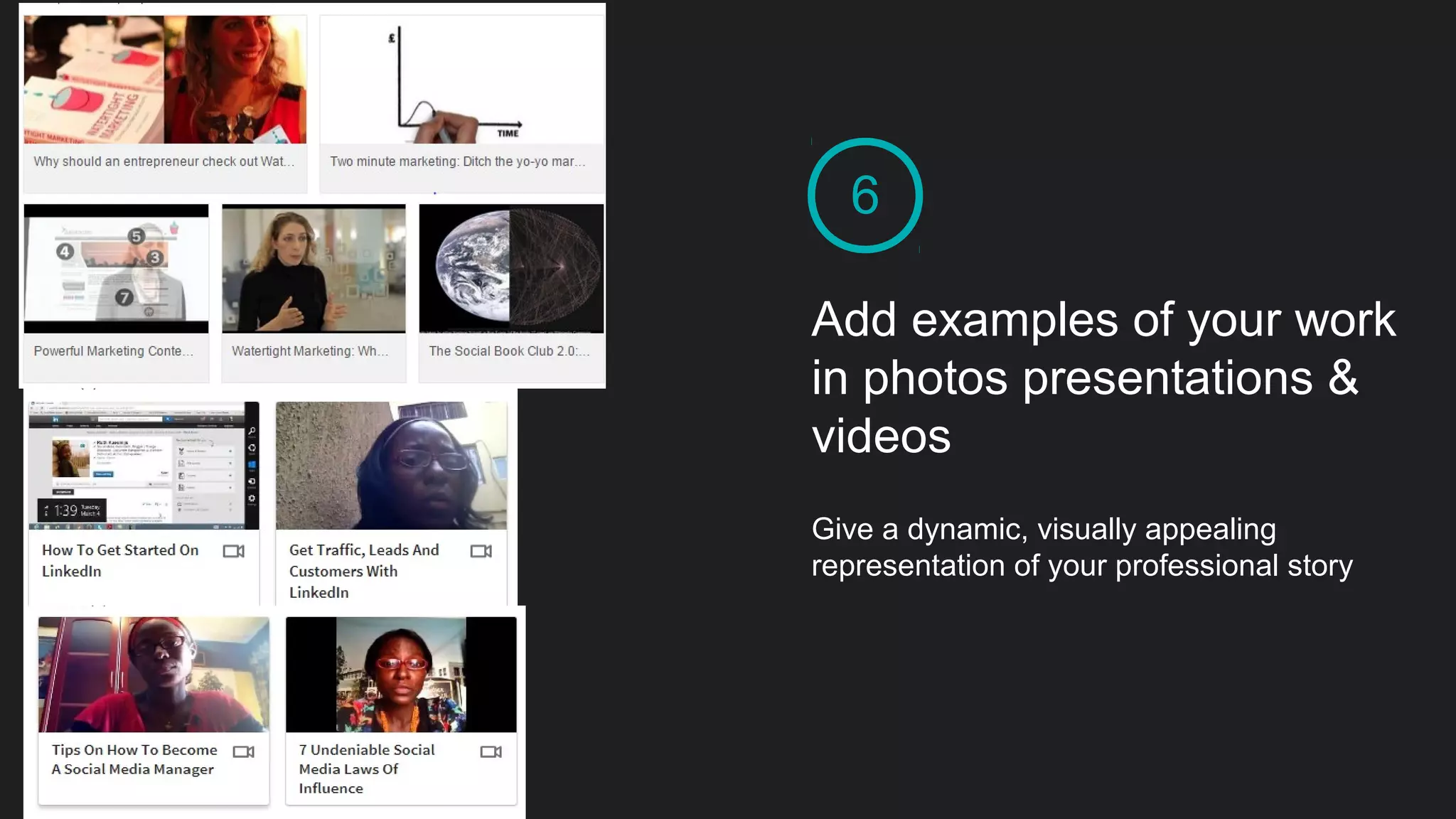 6
Add examples of your work
in photos presentations &
videos
Give a dynamic, visually appealing
representation of your professional story
 