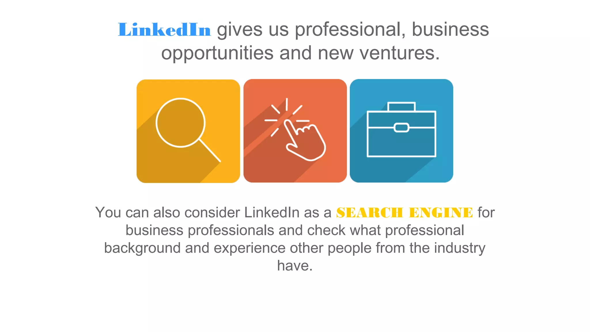 LinkedIn gives us professional, business
opportunities and new ventures.
You can also consider LinkedIn as a SEARCH ENGINE for
business professionals and check what professional
background and experience other people from the industry
have.
 