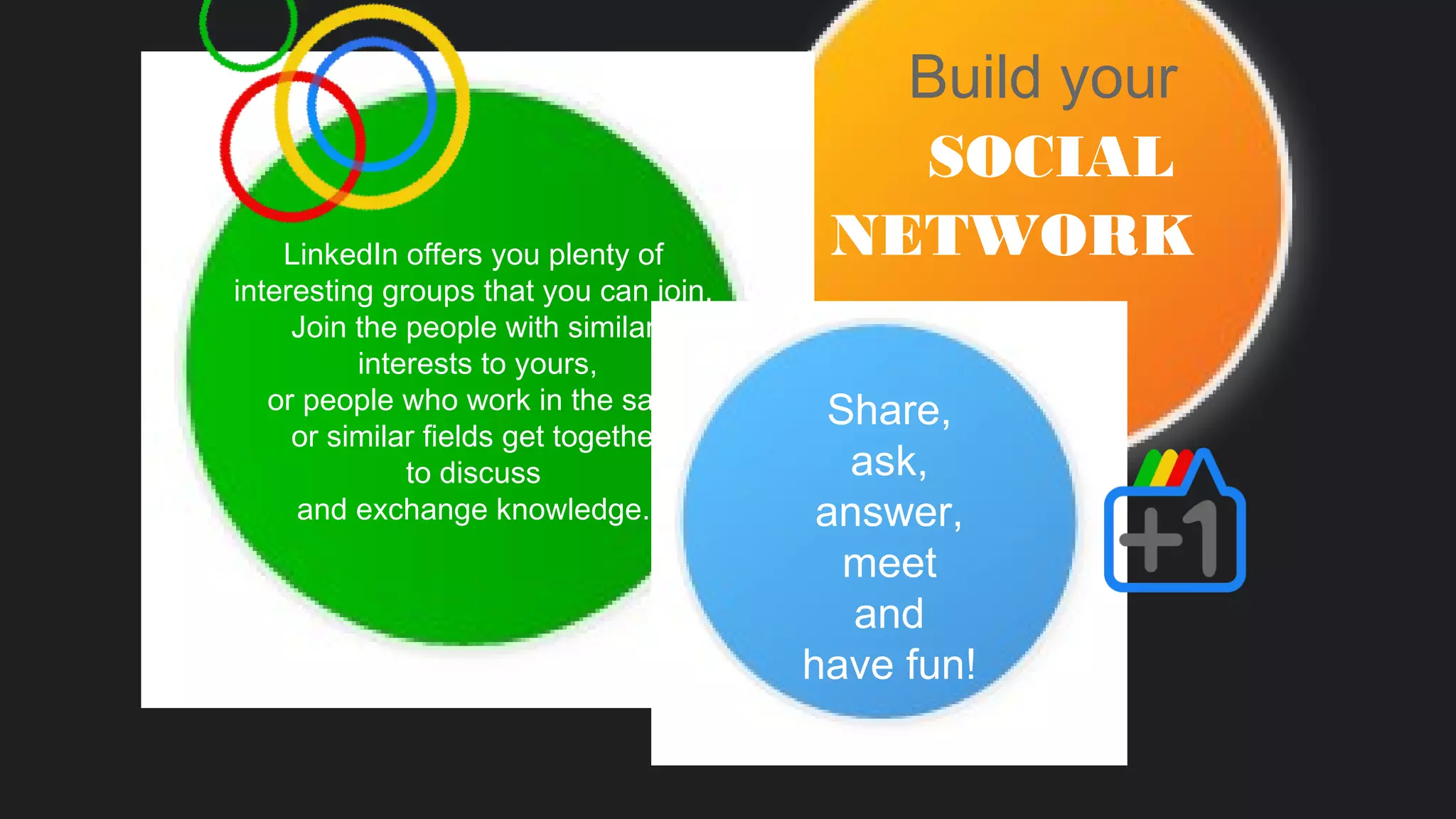Build your
SOCIAL
NETWORKLinkedIn offers you plenty of
interesting groups that you can join.
Join the people with similar
interests to yours,
or people who work in the same
or similar fields get together
to discuss
and exchange knowledge.
Share,
ask,
answer,
meet
and
have fun!
 