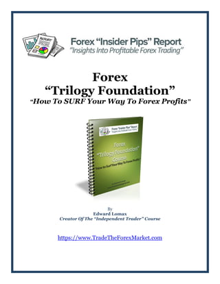 Forex
“Trilogy Foundation”
“How To SURF Your Way To Forex Profits”
By
Edward Lomax
Creator Of The “Independent Trader” Course
https://www.TradeTheForexMarket.com
 