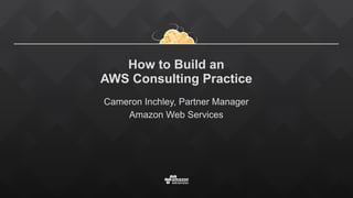 How to Build an  
AWS Consulting Practice
Cameron Inchley, Partner Manager
Amazon Web Services
 