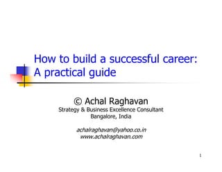 How to build a successful career:
A practical guide

         © Achal Raghavan
    Strategy & Business Excellence Consultant
                Bangalore, India

          achalraghavan@yahoo.co.in
           www.achalraghavan.com


                                                1
 