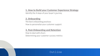 Outline
1. How to Build your Customer Experience Strategy
Identify the 4 steps of your buyer’s journey
2. Onboarding
The best onboarding practices
How to personalize your customer support
3. Post-Onboarding and Retention
How to deal with churn
Determining your customer success metrics
 