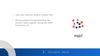 3. Collect data
• Learn your customer needs at a deeper level
• Observe patterns during onboarding, like
sessions, logins, upgrade, downgrade, ticket
frequencies, etc…
 