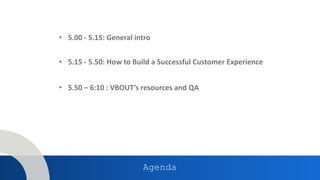 • 5.00 - 5.15: General intro
Agenda
• 5.15 - 5.50: How to Build a Successful Customer Experience
• 5.50 – 6:10 : VBOUT’s resources and QA
 
