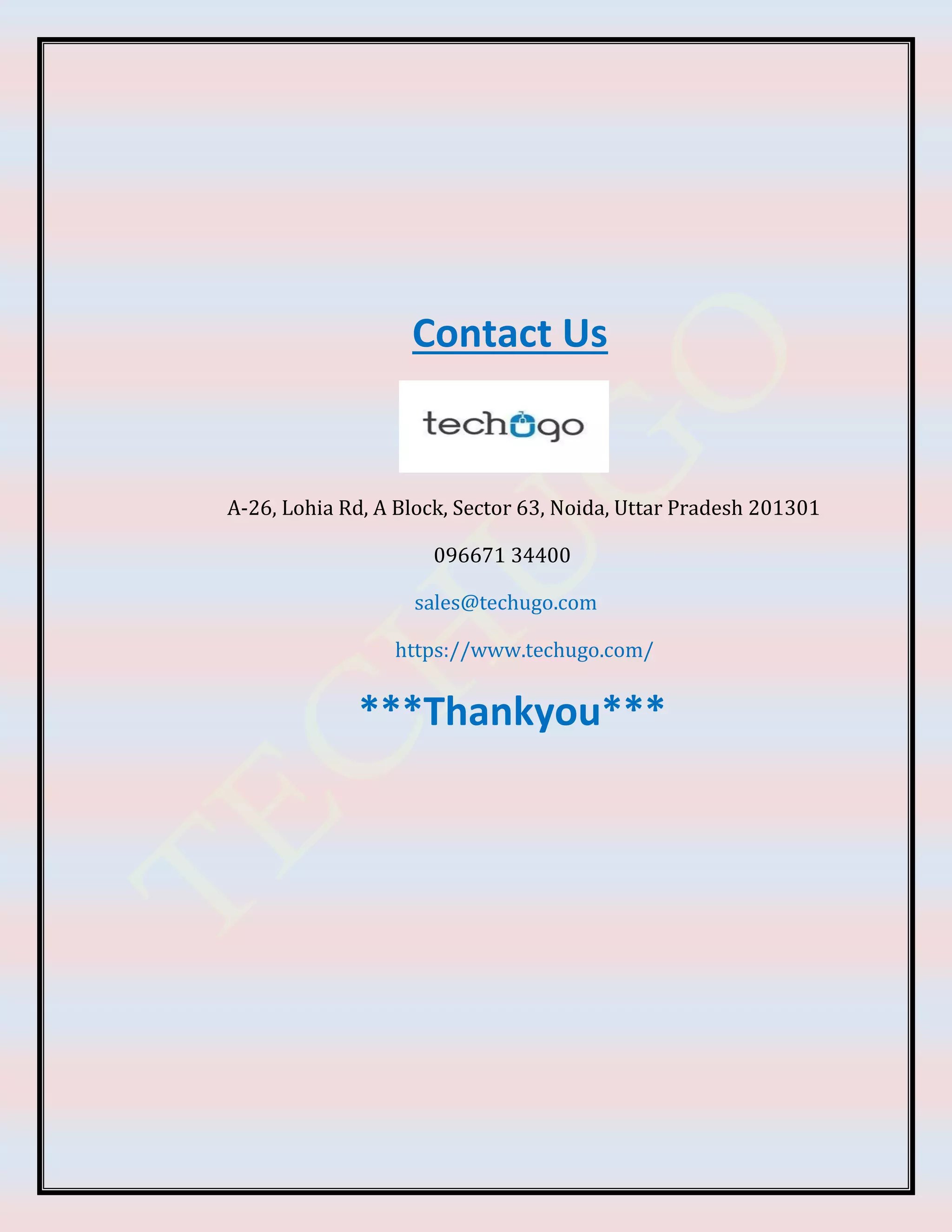 Contact Us
A-26, Lohia Rd, A Block, Sector 63, Noida, Uttar Pradesh 201301
096671 34400
sales@techugo.com
https://www.techugo.com/
***Thankyou***
 