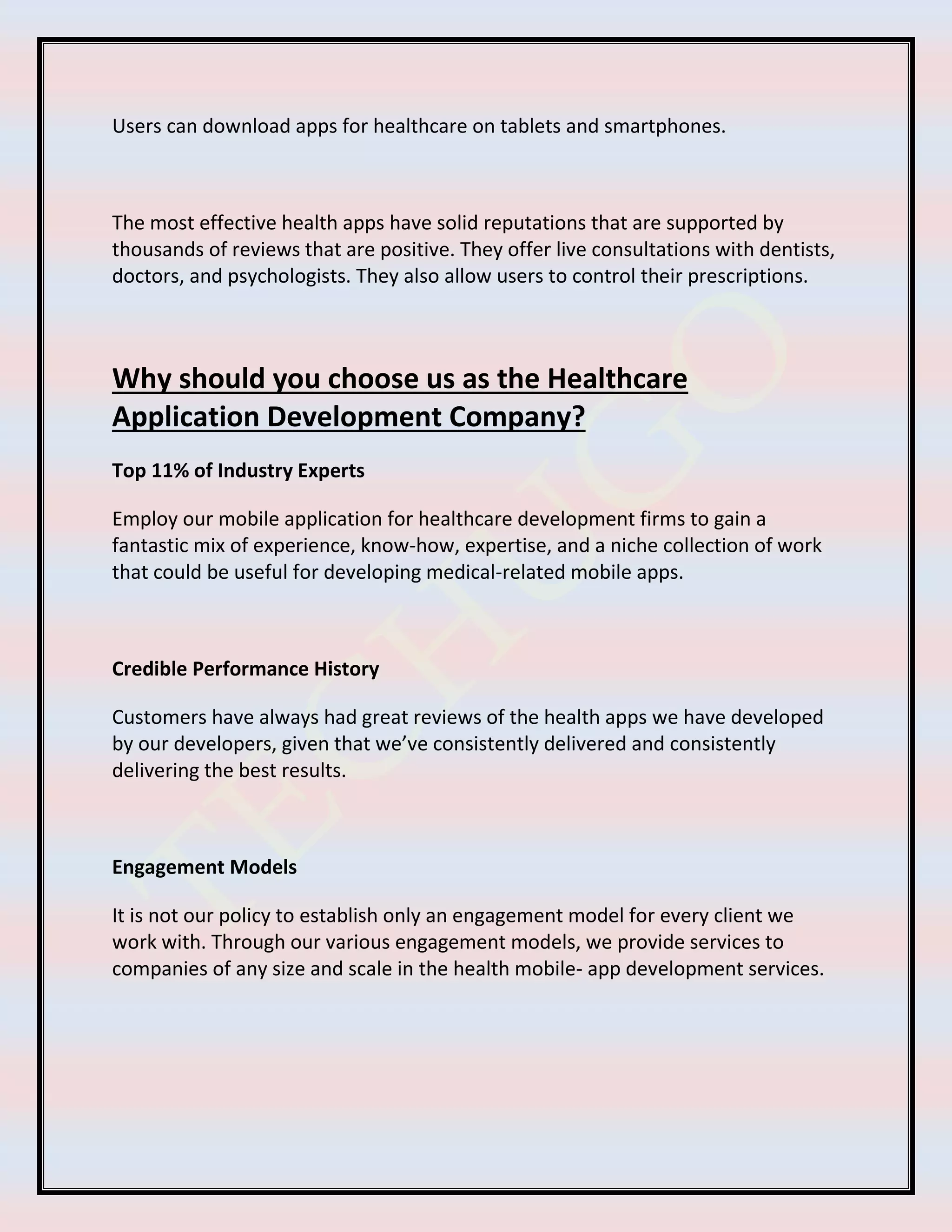 Users can download apps for healthcare on tablets and smartphones.
The most effective health apps have solid reputations that are supported by
thousands of reviews that are positive. They offer live consultations with dentists,
doctors, and psychologists. They also allow users to control their prescriptions.
Why should you choose us as the Healthcare
Application Development Company?
Top 11% of Industry Experts
Employ our mobile application for healthcare development firms to gain a
fantastic mix of experience, know-how, expertise, and a niche collection of work
that could be useful for developing medical-related mobile apps.
Credible Performance History
Customers have always had great reviews of the health apps we have developed
by our developers, given that we’ve consistently delivered and consistently
delivering the best results.
Engagement Models
It is not our policy to establish only an engagement model for every client we
work with. Through our various engagement models, we provide services to
companies of any size and scale in the health mobile- app development services.
 