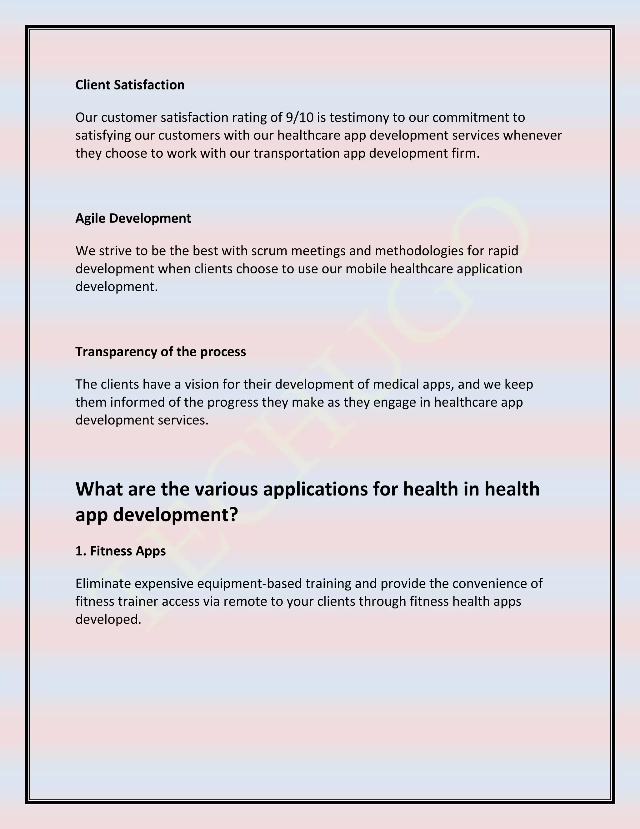 Client Satisfaction
Our customer satisfaction rating of 9/10 is testimony to our commitment to
satisfying our customers with our healthcare app development services whenever
they choose to work with our transportation app development firm.
Agile Development
We strive to be the best with scrum meetings and methodologies for rapid
development when clients choose to use our mobile healthcare application
development.
Transparency of the process
The clients have a vision for their development of medical apps, and we keep
them informed of the progress they make as they engage in healthcare app
development services.
What are the various applications for health in health
app development?
1. Fitness Apps
Eliminate expensive equipment-based training and provide the convenience of
fitness trainer access via remote to your clients through fitness health apps
developed.
 