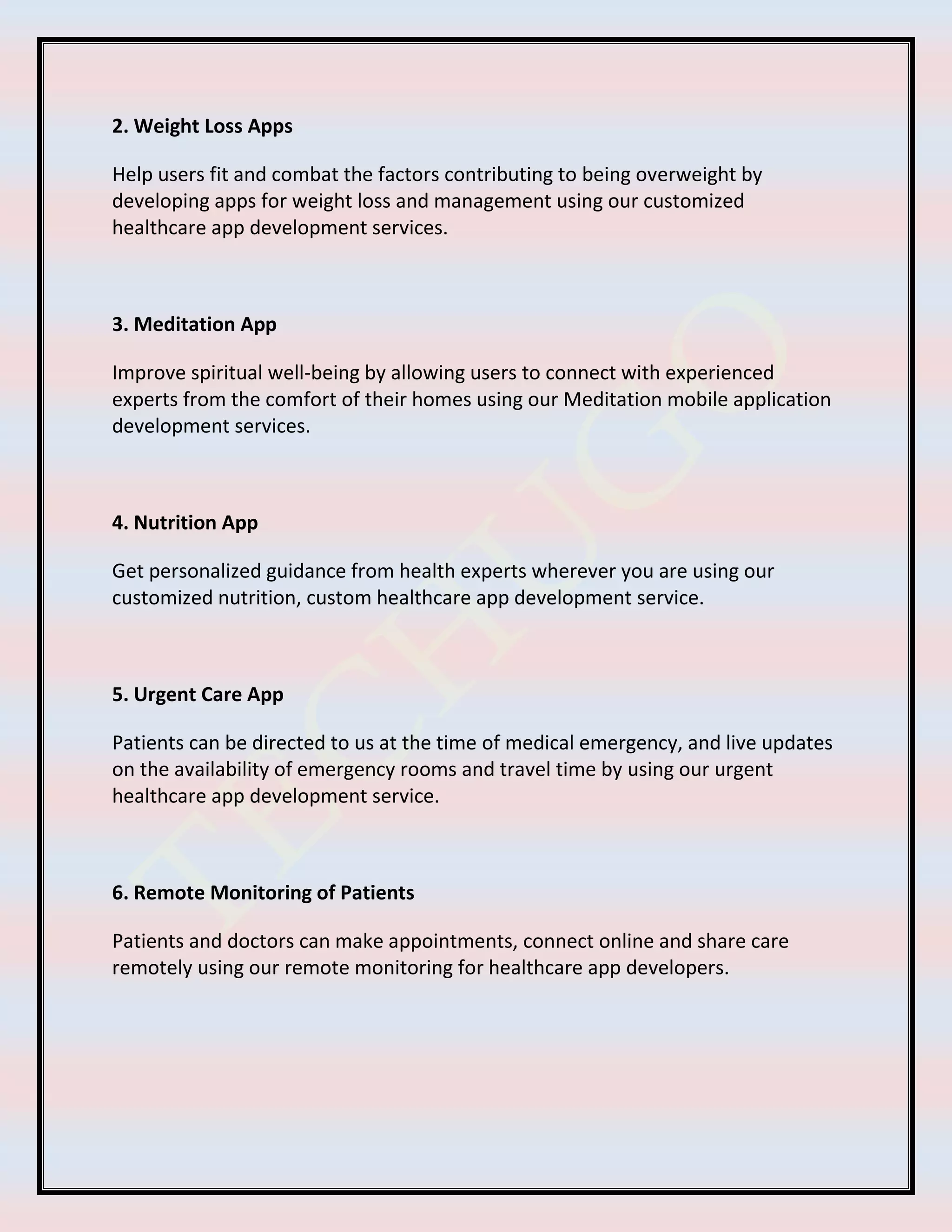 2. Weight Loss Apps
Help users fit and combat the factors contributing to being overweight by
developing apps for weight loss and management using our customized
healthcare app development services.
3. Meditation App
Improve spiritual well-being by allowing users to connect with experienced
experts from the comfort of their homes using our Meditation mobile application
development services.
4. Nutrition App
Get personalized guidance from health experts wherever you are using our
customized nutrition, custom healthcare app development service.
5. Urgent Care App
Patients can be directed to us at the time of medical emergency, and live updates
on the availability of emergency rooms and travel time by using our urgent
healthcare app development service.
6. Remote Monitoring of Patients
Patients and doctors can make appointments, connect online and share care
remotely using our remote monitoring for healthcare app developers.
 