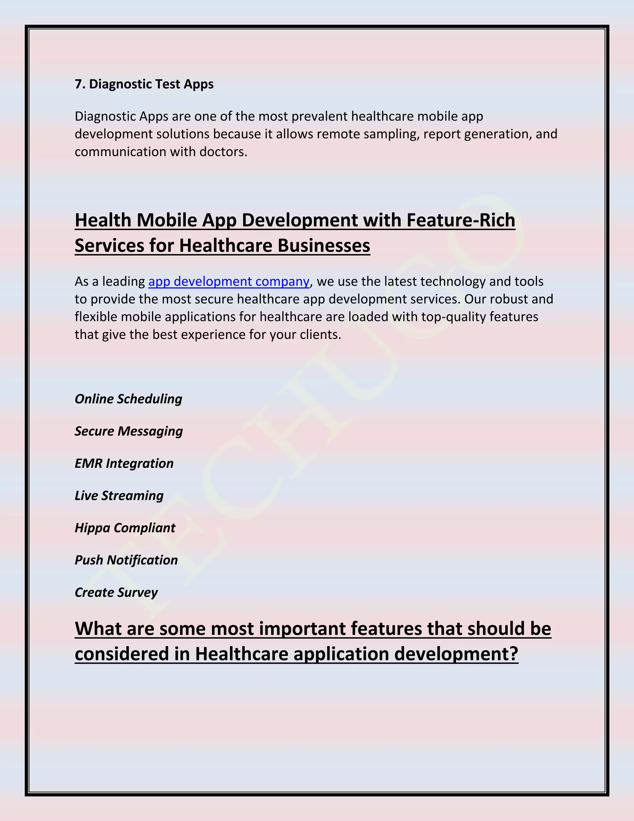7. Diagnostic Test Apps
Diagnostic Apps are one of the most prevalent healthcare mobile app
development solutions because it allows remote sampling, report generation, and
communication with doctors.
Health Mobile App Development with Feature-Rich
Services for Healthcare Businesses
As a leading app development company, we use the latest technology and tools
to provide the most secure healthcare app development services. Our robust and
flexible mobile applications for healthcare are loaded with top-quality features
that give the best experience for your clients.
Online Scheduling
Secure Messaging
EMR Integration
Live Streaming
Hippa Compliant
Push Notification
Create Survey
What are some most important features that should be
considered in Healthcare application development?
 