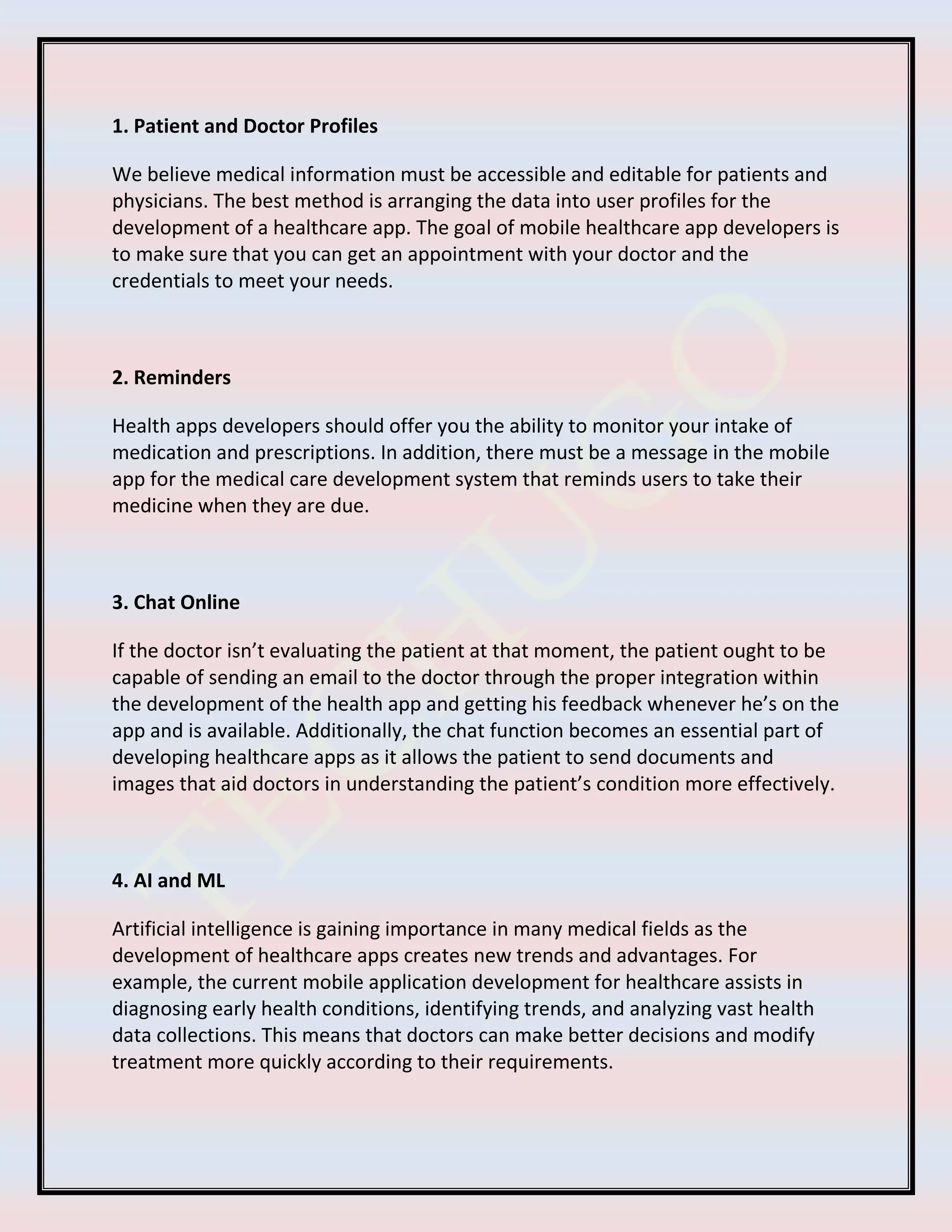 1. Patient and Doctor Profiles
We believe medical information must be accessible and editable for patients and
physicians. The best method is arranging the data into user profiles for the
development of a healthcare app. The goal of mobile healthcare app developers is
to make sure that you can get an appointment with your doctor and the
credentials to meet your needs.
2. Reminders
Health apps developers should offer you the ability to monitor your intake of
medication and prescriptions. In addition, there must be a message in the mobile
app for the medical care development system that reminds users to take their
medicine when they are due.
3. Chat Online
If the doctor isn’t evaluating the patient at that moment, the patient ought to be
capable of sending an email to the doctor through the proper integration within
the development of the health app and getting his feedback whenever he’s on the
app and is available. Additionally, the chat function becomes an essential part of
developing healthcare apps as it allows the patient to send documents and
images that aid doctors in understanding the patient’s condition more effectively.
4. AI and ML
Artificial intelligence is gaining importance in many medical fields as the
development of healthcare apps creates new trends and advantages. For
example, the current mobile application development for healthcare assists in
diagnosing early health conditions, identifying trends, and analyzing vast health
data collections. This means that doctors can make better decisions and modify
treatment more quickly according to their requirements.
 