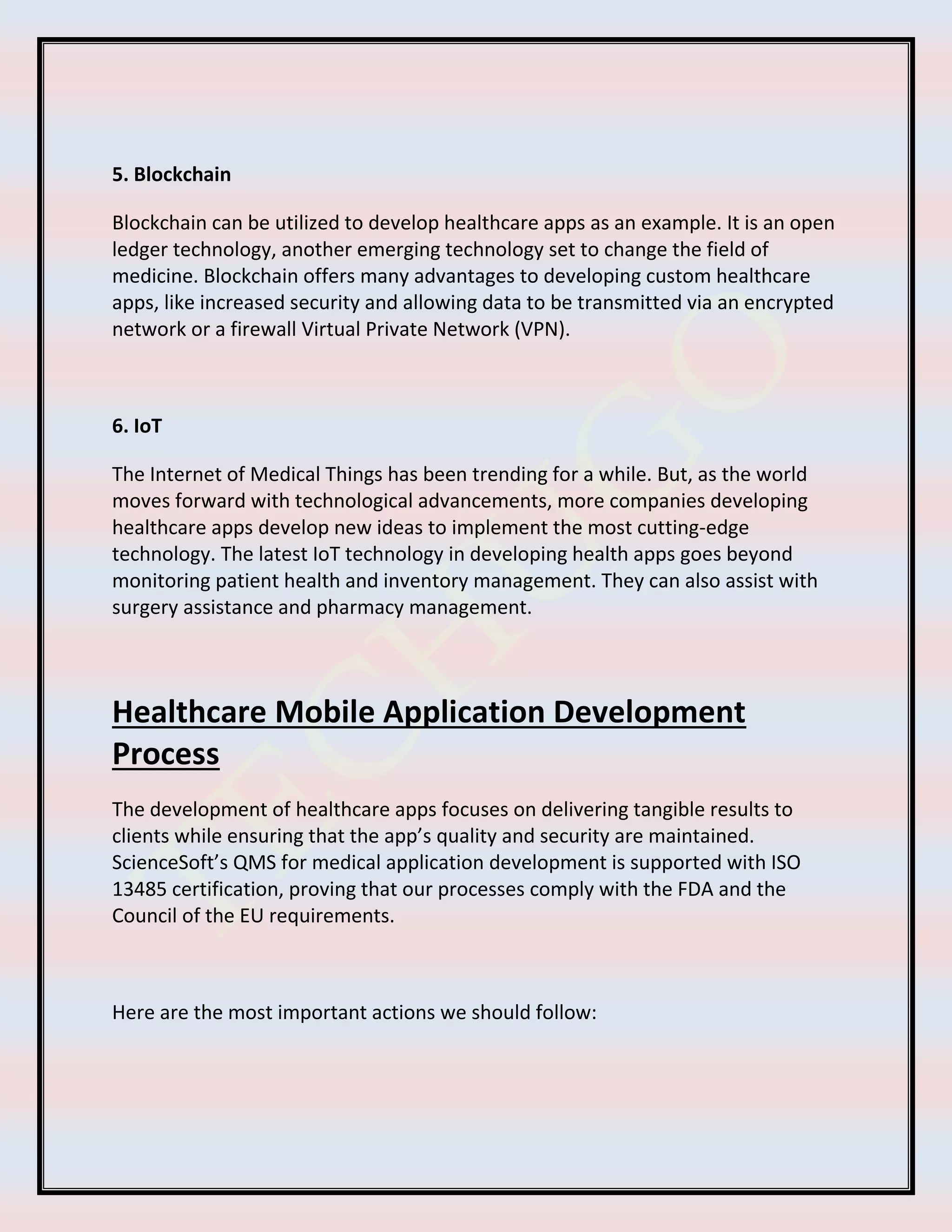 5. Blockchain
Blockchain can be utilized to develop healthcare apps as an example. It is an open
ledger technology, another emerging technology set to change the field of
medicine. Blockchain offers many advantages to developing custom healthcare
apps, like increased security and allowing data to be transmitted via an encrypted
network or a firewall Virtual Private Network (VPN).
6. IoT
The Internet of Medical Things has been trending for a while. But, as the world
moves forward with technological advancements, more companies developing
healthcare apps develop new ideas to implement the most cutting-edge
technology. The latest IoT technology in developing health apps goes beyond
monitoring patient health and inventory management. They can also assist with
surgery assistance and pharmacy management.
Healthcare Mobile Application Development
Process
The development of healthcare apps focuses on delivering tangible results to
clients while ensuring that the app’s quality and security are maintained.
ScienceSoft’s QMS for medical application development is supported with ISO
13485 certification, proving that our processes comply with the FDA and the
Council of the EU requirements.
Here are the most important actions we should follow:
 