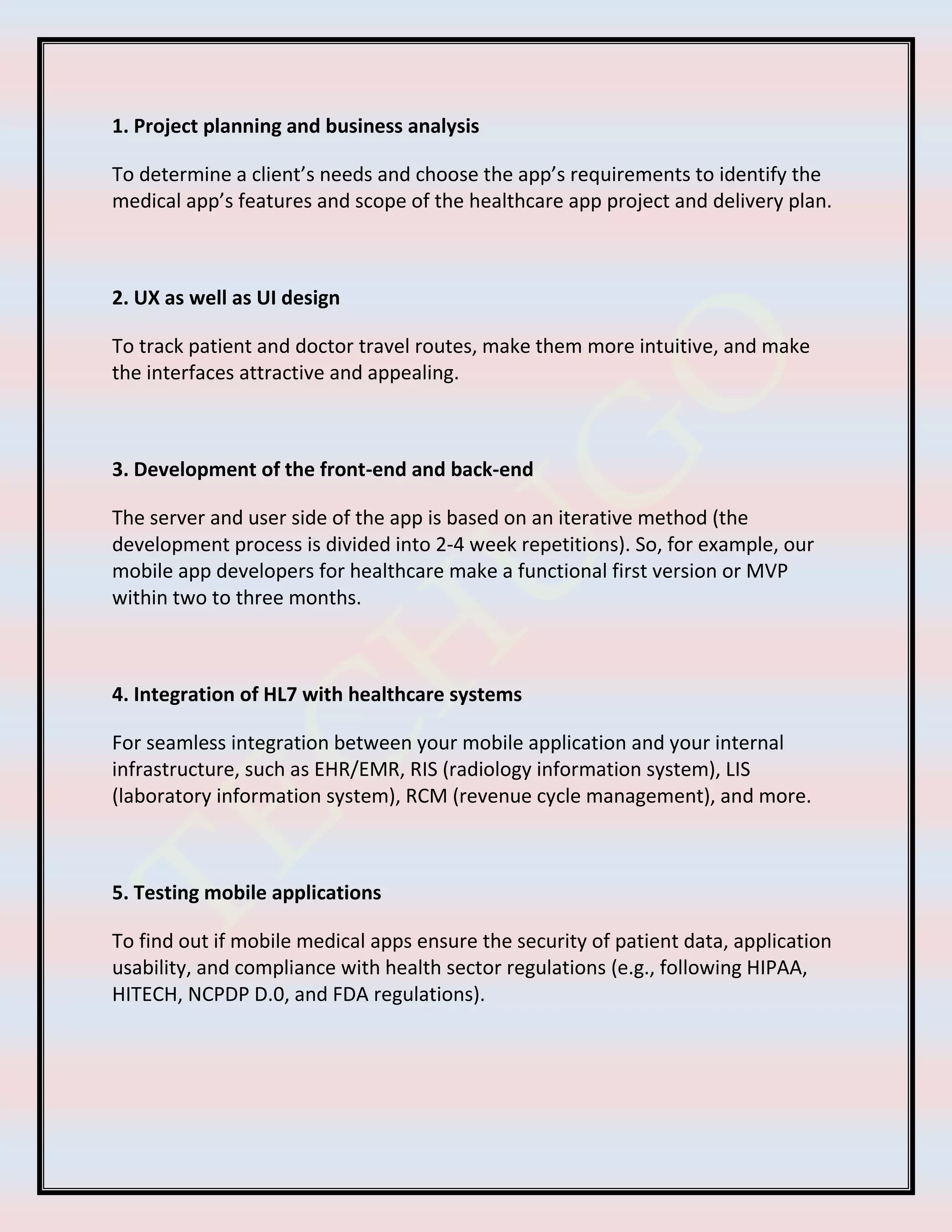 1. Project planning and business analysis
To determine a client’s needs and choose the app’s requirements to identify the
medical app’s features and scope of the healthcare app project and delivery plan.
2. UX as well as UI design
To track patient and doctor travel routes, make them more intuitive, and make
the interfaces attractive and appealing.
3. Development of the front-end and back-end
The server and user side of the app is based on an iterative method (the
development process is divided into 2-4 week repetitions). So, for example, our
mobile app developers for healthcare make a functional first version or MVP
within two to three months.
4. Integration of HL7 with healthcare systems
For seamless integration between your mobile application and your internal
infrastructure, such as EHR/EMR, RIS (radiology information system), LIS
(laboratory information system), RCM (revenue cycle management), and more.
5. Testing mobile applications
To find out if mobile medical apps ensure the security of patient data, application
usability, and compliance with health sector regulations (e.g., following HIPAA,
HITECH, NCPDP D.0, and FDA regulations).
 