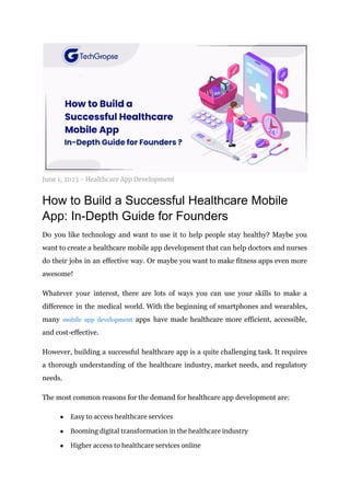 June 1, 2023 - Healthcare App Development
How to Build a Successful Healthcare Mobile
App: In-Depth Guide for Founders
Do you like technology and want to use it to help people stay healthy? Maybe you
want to create a healthcare mobile app development that can help doctors and nurses
do their jobs in an effective way. Or maybe you want to make fitness apps even more
awesome!
Whatever your interest, there are lots of ways you can use your skills to make a
difference in the medical world. With the beginning of smartphones and wearables,
many mobile app development apps have made healthcare more efficient, accessible,
and cost-effective.
However, building a successful healthcare app is a quite challenging task. It requires
a thorough understanding of the healthcare industry, market needs, and regulatory
needs.
The most common reasons for the demand for healthcare app development are:
● Easy to access healthcare services
● Booming digital transformation in the healthcare industry
● Higher access to healthcare services online
 